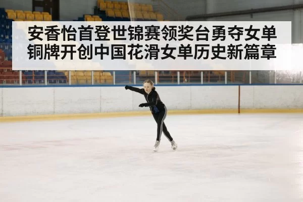 安香怡首登世锦赛领奖台勇夺女单铜牌开创中国花滑女单历史新篇章