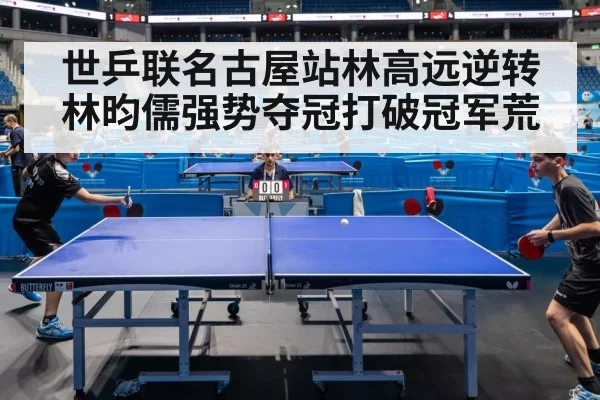 世乒联名古屋站林高远逆转林昀儒强势夺冠打破冠军荒