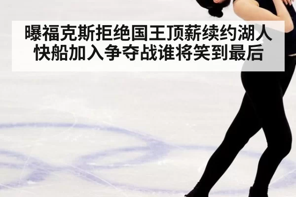 曝福克斯拒绝国王顶薪续约湖人快船加入争夺战谁将笑到最后